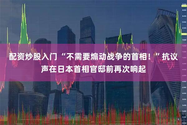 配资炒股入门 “不需要煽动战争的首相！”抗议声在日本首相官邸前再次响起