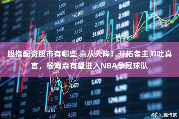 股指配资股市有哪些 喜从天降！开拓者主帅吐真言，杨瀚森有望进入NBA争冠球队