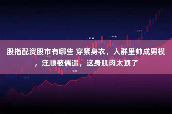 股指配资股市有哪些 穿紧身衣，人群里帅成男模，汪顺被偶遇，这身肌肉太顶了