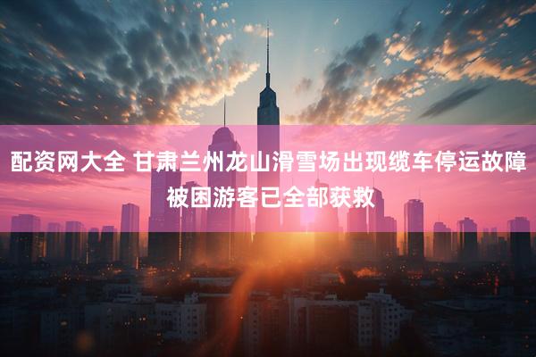 配资网大全 甘肃兰州龙山滑雪场出现缆车停运故障 被困游客已全部获救