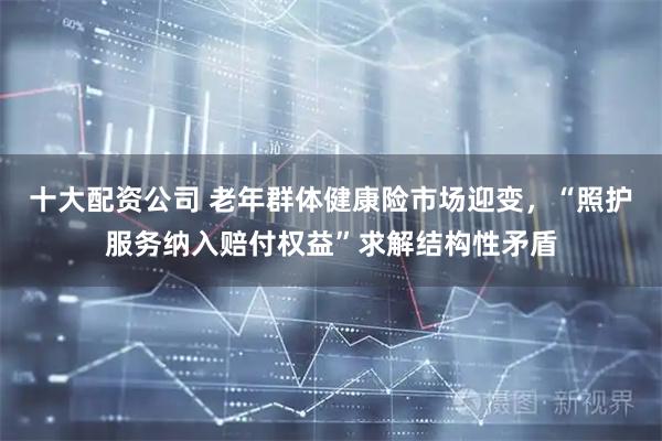 十大配资公司 老年群体健康险市场迎变，“照护服务纳入赔付权益”求解结构性矛盾