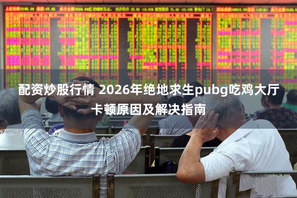 配资炒股行情 2026年绝地求生pubg吃鸡大厅卡顿原因及解决指南