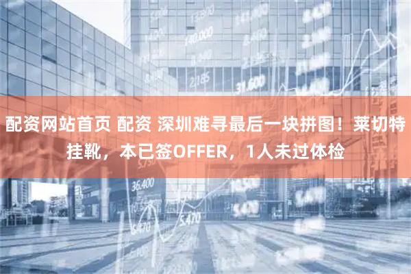配资网站首页 配资 深圳难寻最后一块拼图！莱切特挂靴，本已签OFFER，1人未过体检