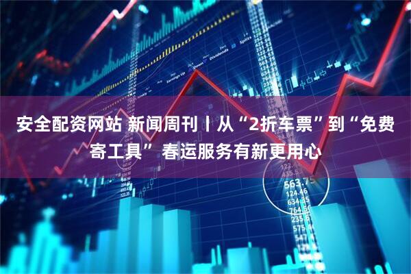 安全配资网站 新闻周刊丨从“2折车票”到“免费寄工具” 春运服务有新更用心