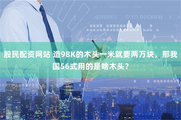 股民配资网站 造98K的木头一米就要两万块，那我国56式用的是啥木头？