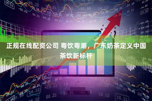 正规在线配资公司 粤饮粤潮，广东奶茶定义中国茶饮新标杆