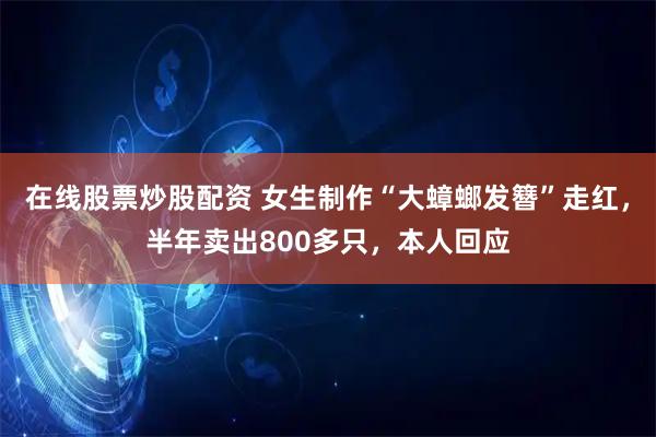 在线股票炒股配资 女生制作“大蟑螂发簪”走红，半年卖出800多只，本人回应