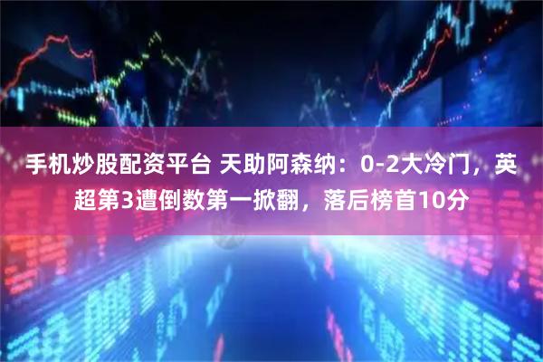 手机炒股配资平台 天助阿森纳：0-2大冷门，英超第3遭倒数第一掀翻，落后榜首10分