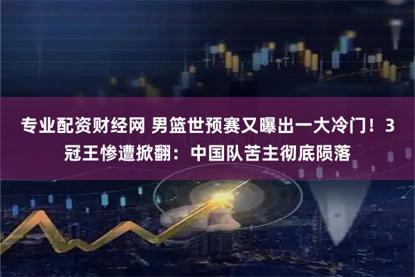 专业配资财经网 男篮世预赛又曝出一大冷门！3冠王惨遭掀翻：中国队苦主彻底陨落