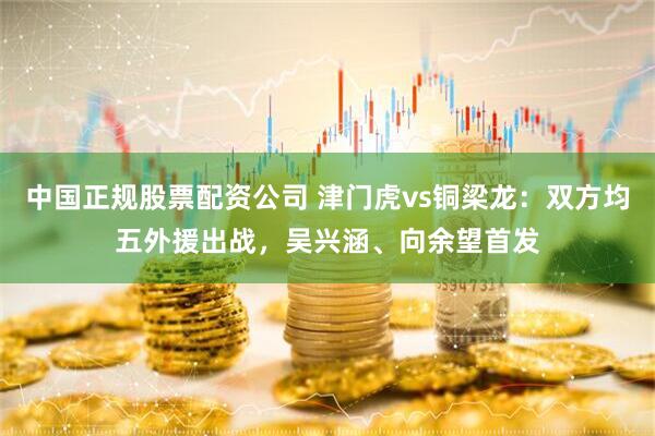 中国正规股票配资公司 津门虎vs铜梁龙：双方均五外援出战，吴兴涵、向余望首发