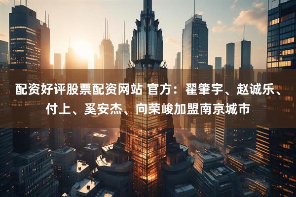 配资好评股票配资网站 官方：翟肇宇、赵诚乐、付上、奚安杰、向荣峻加盟南京城市