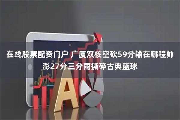 在线股票配资门户 广厦双核空砍59分输在哪程帅澎27分三分雨撕碎古典篮球