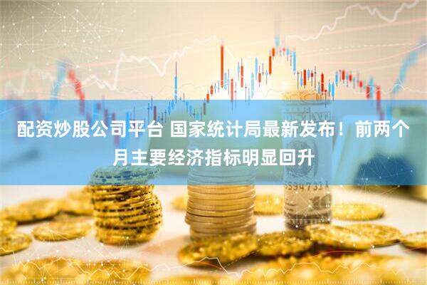 配资炒股公司平台 国家统计局最新发布！前两个月主要经济指标明显回升