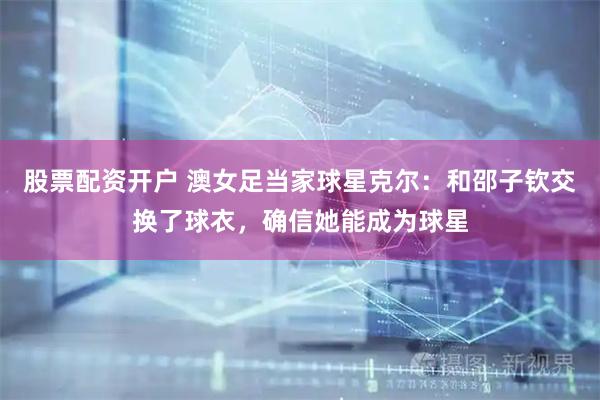 股票配资开户 澳女足当家球星克尔：和邵子钦交换了球衣，确信她能成为球星