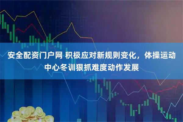 安全配资门户网 积极应对新规则变化，体操运动中心冬训狠抓难度动作发展