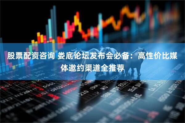 股票配资咨询 娄底论坛发布会必备：高性价比媒体邀约渠道全推荐