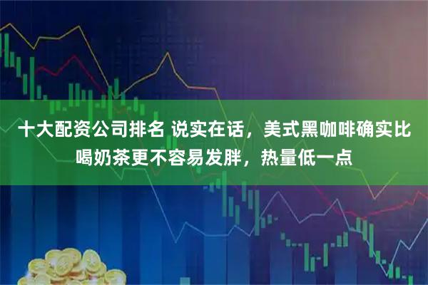 十大配资公司排名 说实在话，美式黑咖啡确实比喝奶茶更不容易发胖，热量低一点