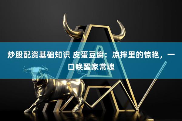 炒股配资基础知识 皮蛋豆腐：凉拌里的惊艳，一口唤醒家常魂
