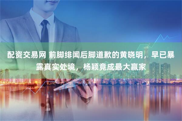 配资交易网 前脚绯闻后脚道歉的黄晓明，早已暴露真实处境，杨颖竟成最大赢家