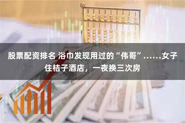 股票配资排名 浴巾发现用过的“伟哥”……女子住桔子酒店，一夜换三次房